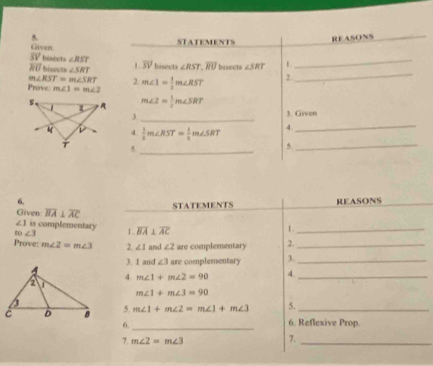 Given STATEMENTS REASONS
overline SV bisects ∠ RST
overline RU bisects ∠ SRT L overline SV bisects ∠ RST, overline RU bisects ∠ SRT 1 
_
m∠ RST=m∠ SRT 2. 
Prove. m∠ 1=m∠ 2 m∠ 1= 1/2 m∠ RST
2 
_
m∠ 2= 1/2 m∠ SRT
3. _3. Given 
4.  1/2 m∠ RST= 1/2 m∠ SRT 4. 
_ 
5._ 
5. 
_ 
6, REASONS 
STATEMENTS 
Given: overline BA⊥ overline AC
∠ 1 is complementary 1、 overline BA⊥ overline AC
D ∠ 3
1._ 
Prove: m∠ 2=m∠ 3 2. ∠ 1 and ∠ 2 are complementary 2._ 
3. 1 and ∠ 3 are complementary 3._ 
4. m∠ 1+m∠ 2=90
4._
m∠ 1+m∠ 3=90
5. m∠ 1+m∠ 2=m∠ 1+m∠ 3 5._ 
6._ 
6. Reflexive Prop. 
7. m∠ 2=m∠ 3 7._