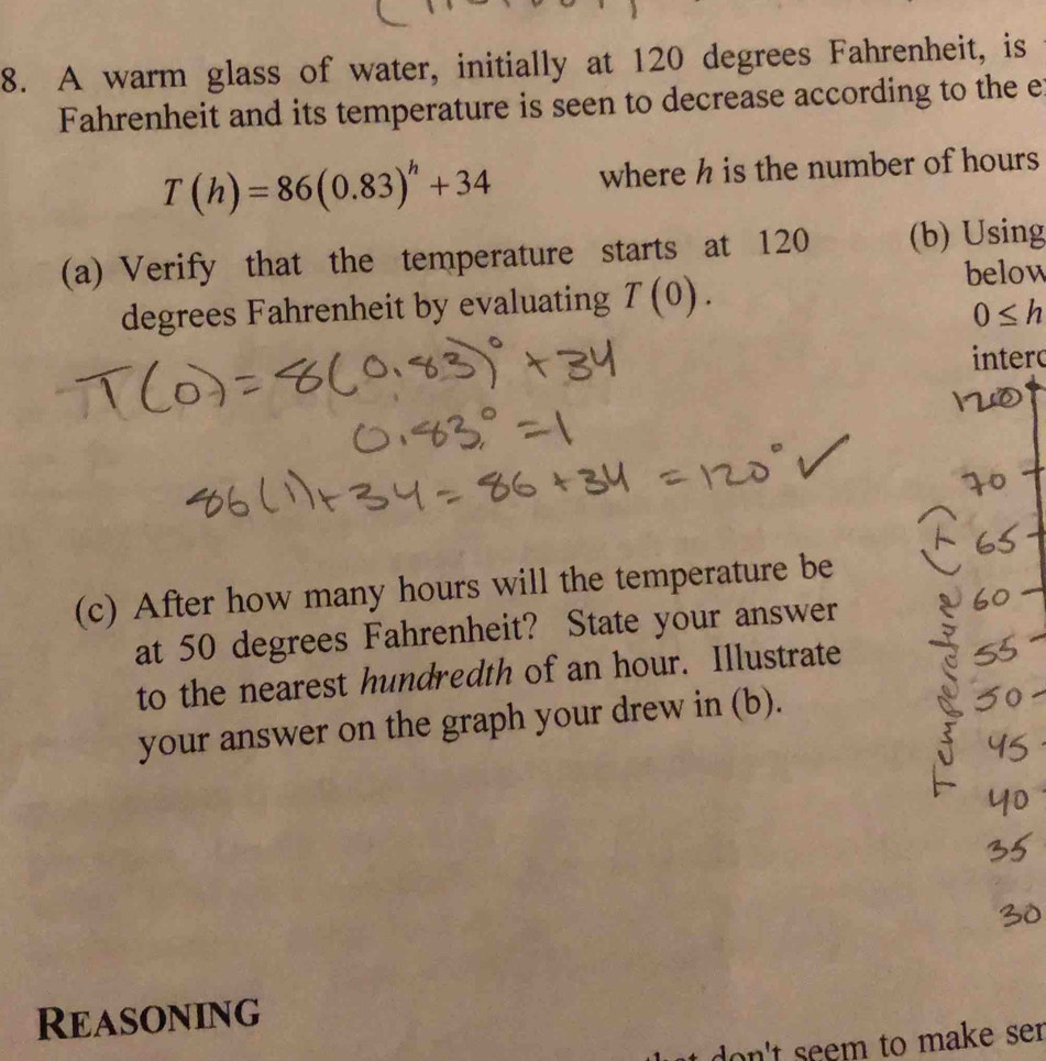 A warm glass of water, initially at 120 degrees Fahrenheit, is 
Fahrenheit and its temperature is seen to decrease according to the e
T(h)=86(0.83)^h+34 where h is the number of hours
(a) Verify that the temperature starts at 120 (b) Using
degrees Fahrenheit by evaluating T(0). 
below
0≤ h
intero 
(c) After how many hours will the temperature be 
at 50 degrees Fahrenheit? State your answer 
to the nearest hundredth of an hour. Illustrate 
your answer on the graph your drew in (b). 
Reasoning 
on't seem to make se