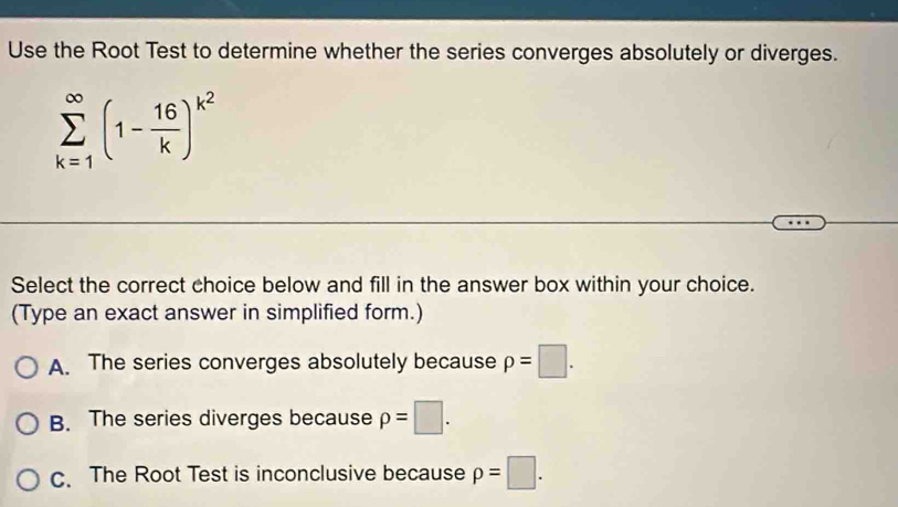 Use the Root Test to determine whether the series converges absolutely or diverges.
sumlimits _(k=1)^(∈fty)(1- 16/k )^k^2
Select the correct choice below and fill in the answer box within your choice.
(Type an exact answer in simplified form.)
A. The series converges absolutely because p=□.
B. The series diverges because rho =□.
C. The Root Test is inconclusive because p=□.