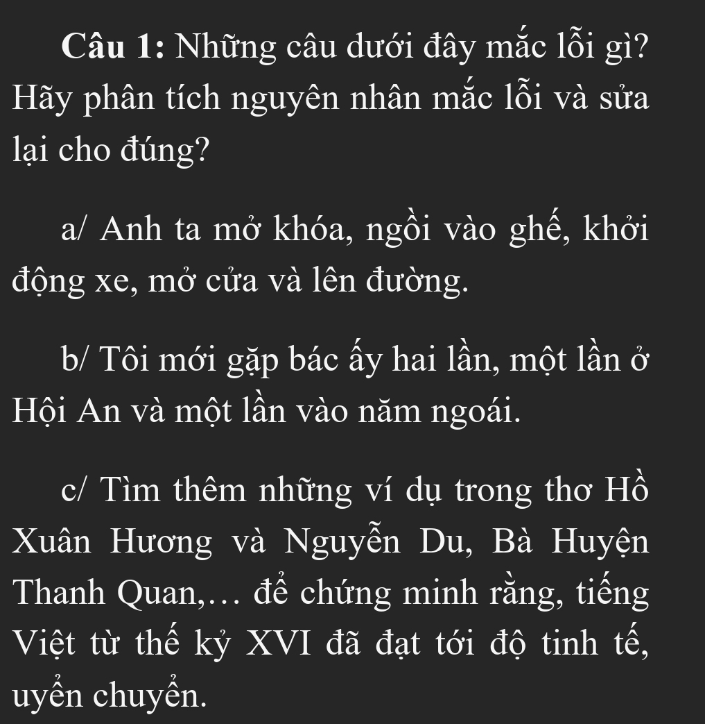 Những câu dưới đây mắc lỗi gì?
Hãy phân tích nguyên nhân mắc lỗi và sửa
lại cho đúng?
a/ Anh ta mở khóa, ngồi vào ghế, khởi
động xe, mở cửa và lên đường.
b/ Tôi mới gặp bác ấy hai lần, một lần ở
Hội An và một lần vào năm ngoái.
c/ Tìm thêm những ví dụ trong thơ Hồ
Xuân Hương và Nguyễn Du, Bà Huyện
Thanh Quan,... để chứng minh rằng, tiếng
Việt từ thế kỷ XVI đã đạt tới độ tinh tế,
uyển chuyền.