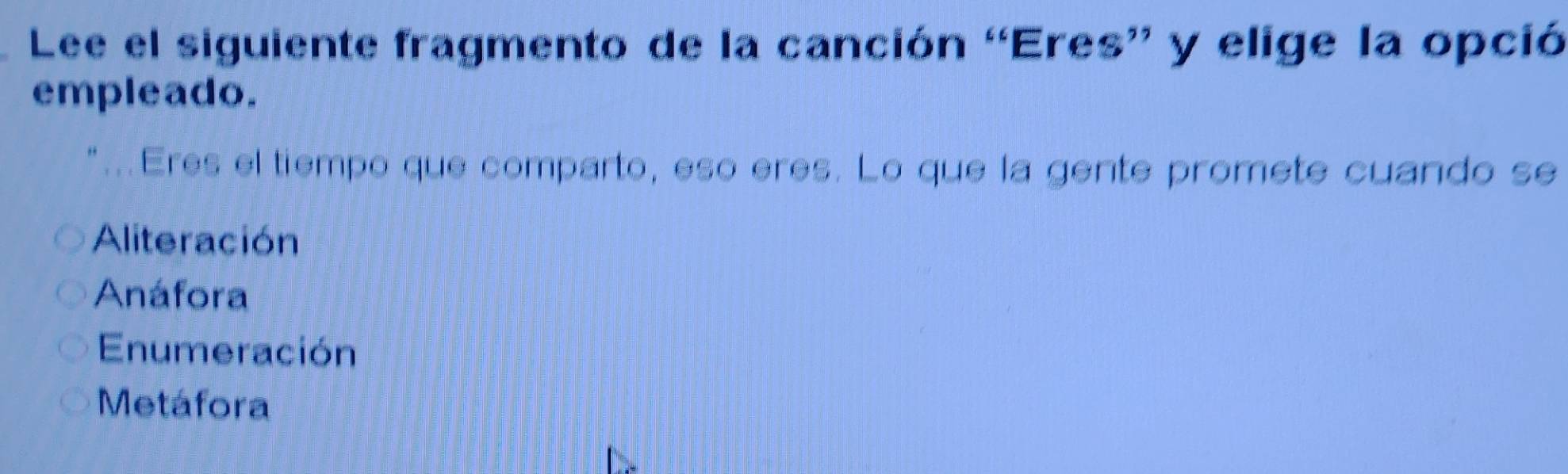 Lee el siguiente fragmento de la canción “Eres” y elige la opció
empleado.
".Eres el tiempo que comparto, eso eres. Lo que la gente promete cuando se
Aliteración
Anáfora
Enumeración
Metáfora