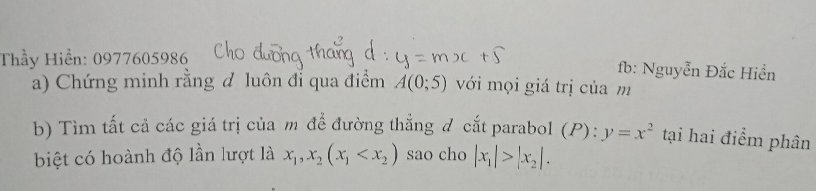 Thầy Hiển: 0977605986 
fb: Nguyễn Đắc Hiển 
a) Chứng minh rằng đ luôn đỉ qua điểm A(0;5) với mọi giá trị của m 
b) Tìm tất cả các giá trị của m để đường thẳng ơ cắt parabol (P): y=x^2 tại hai điểm phân 
biệt có hoành độ lần lượt là x_1,x_2(x_1 sao cho |x_1|>|x_2|.