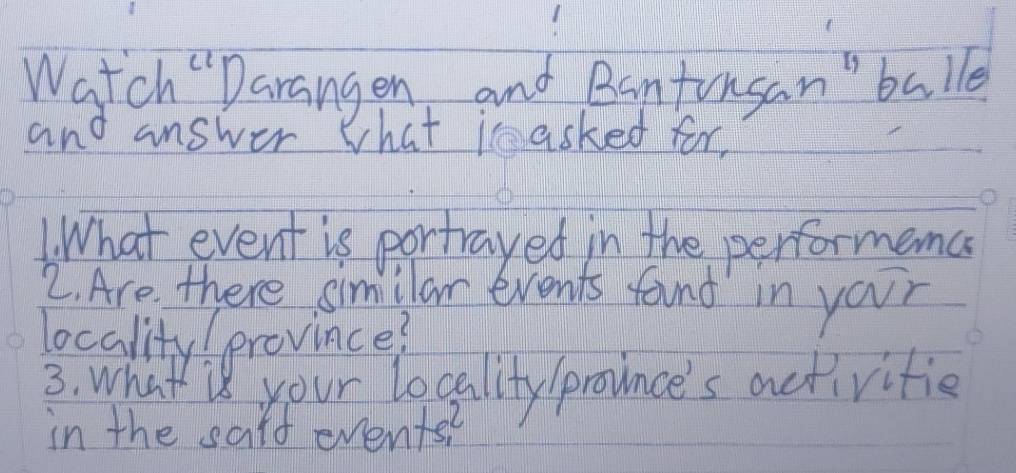 Watch "Darangen and Bantonsan"balle 
and answer What im asked for, 
1. What event is portrayed in the performenc 
2. Are there simillar events found in your 
locality! province? 
3. what is your locality /prounce's activities 
in the said evente?