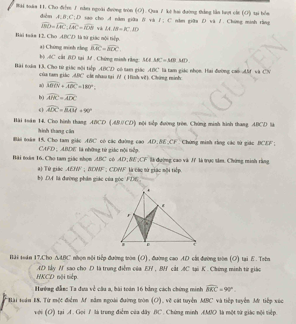 Bài toán 11. Cho điểm / nằm ngoài đường tròn (O). Qua / kẻ hai đường thẳng lần lượt cắt (O) tại bốn
đdiểm A;B;C;D sao cho A nằm giữa B và 1; C nằm giữa D và 1. Chứng minh rằng
widehat IBD=widehat IAC;widehat IAC=widehat IDB và IA.IB=IC.ID
Bài toán 12. Cho ABCD là tứ giác nội tiếp.
a) Chứng minh rằng widehat BAC=widehat BDC.
b) AC cất BD tại M . Chứng minh rằng: a MA.MC=MB.MD.
Bài toán 13, Cho tứ giác nội tiếp ABCD có tam giác ABC là tam giác nhọn. Hai đường cao AM và CN
của tam giác ABC cắt nhau tại H ( Hình vẽ). Chứng minh:
a) widehat MHN+widehat ABC=180°;
b) widehat AHC=widehat ADC
c) widehat ADC=widehat BAM+90°
Bài toán 14. Cho hình thang ABCD (AB∥CD) nội tiếp đường tròn. Chứng minh hình thang ABCD là
hình thang cân
Bài toán 15. Cho tam giác ABC có các đường cao AD;BE;CF. Chứng minh rằng các tứ giác BCEF;
CAFD ; ABDE là những tứ giác nội tiếp.
Bài toán 16. Cho tam giác nhọn ABC có AD; BE ;CF là đường cao và H là trực tâm. Chứng minh rằng
a) Tứ giác AEHF ; BDHF ; CDHF là các tứ giác nội tiếp.
b) DA là đường phân giác của góc FDE .
Bài toán 17.Cho △ ABC nhọn nội tiếp đường tròn (O), đường cao AD cắt đường tròn (O) tại E. Trên
AD lấy H sao cho D là trung điểm của EH , BH cắt AC tại K . Chứng minh tứ giác
HKCD nội tiếp.
Hướng dẫn: Ta đưa về câu a, bài toán 16 bằng cách chứng minh widehat BKC=90°.
Bài toán 18. Từ một điểm Mô nằm ngoài đường tròn (O), vẽ cát tuyến MBC và tiếp tuyến Mr tiếp xúc
với (O) tại A . Gọi / là trung điểm của dây BC . Chứng minh AMIO là một tứ giác nội tiếp.