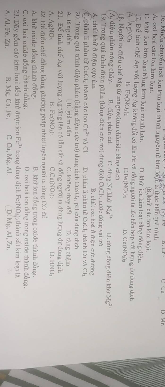 B. CI C. Cu D. Mn
16. Muôn chuyển hoá ion kim loại thành nguyên tử kim loại, tả thực hiện quá trình
A. oxi hoá các ion kim loại. các ion kim loại.
B. khif
C. khử ion kim loại bằng kim loại mạnh hơn. D. khử ion kim loại bằng dòng điện.
17. Để tinh chế Ag với lượng Ag không đổi có lẫn Fe và đồng người ta lắc hỗn hợp với lượng dư dung dịch
B. Fe(NO_3)_2
A. AgNO_3 C.Fe (NO_3)_3
D. Cu(NO_3)_2
18. Người ta điều chế Mg từ magnesium chloride bằng cách
A điện phân nóng chảy. B. điện phân dd. C. dùng Na khử Mg^(2+) D. dùng dòng điện khử Mg^(2+)
19. Trong quá trình điện phân (bằng điện cực trơ) dung dịch CuCl₂, nước đóng vai trò
A. chất khử ở điện cực âm B. chất oxi hoá ở điện cực dương
C. phân li phân tử CuCl₂ thành các ion Cu^(2+) và Cl D. phân li phân tử CuCl_2 thành Cu và Cl_2
20. Trong quá trình điện phân (bằng điện cực trơ) dung dịch CuSO_4, , pH của dung dịch
A. tăng dần B. giảm dần C. không thay đổi D. tăng chậm
21. Để tinh chế Ag với lượng Ag tăng lên có lẫn sắt và đồng người ta dùng lượng dư dung dịch
A. AgNO_3 B. Fe(NO_3)_3 C. Cu(NO_3)_2 D. HNO_3
22. Để điều chế đồng bằng phương pháp nhiệt luyện người ta dùng CO để
A. khử oxide đồng thành đồng. B. khử ion đồng trong oxide thành đồng.
C. oxi hoá oxide đồng thành đồng. D. oxi hoá ion đồng trong oxide thành đồng.
23. Dãy gồm các kim loại đều khử được ion Fe^(3+) trong dung dịch Fe(NO_3) 13 thành sắt kim loại là
A. Al, Fe, Zn. B. Mg, Ca, Fe, C. Cu, Mg, Al. D. Mg, Al, Zn.