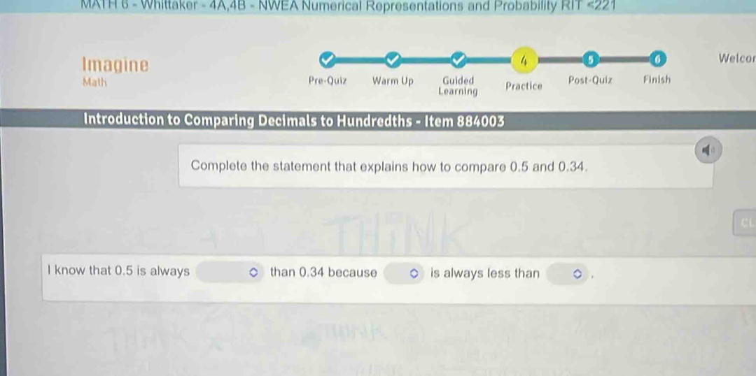 MATH 6 - Whittaker - 4A,4B - NWEA Numerical Representations and Probability RIT <221 
Imagine 
Welcor 
Math 
Introduction to Comparing Decimals to Hundredths - Item 884003
Complete the statement that explains how to compare 0.5 and 0.34. 
C 
I know that 0.5 is always than 0.34 because is always less than