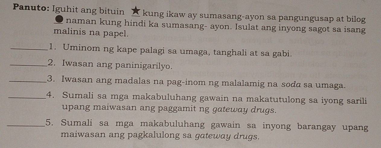 Panuto: Iguhit ang bituin ☆ kung ikaw ay sumasang-ayon sa pangungusap at bilog 
naman kung hindi ka sumasang- ayon. Isulat ang inyong sagot sa isang 
malinis na papel. 
_1. Uminom ng kape palagi sa umaga, tanghali at sa gabi. 
_2. Iwasan ang paninigarilyo. 
_3. Iwasan ang madalas na pag-inom ng malalamig na soda sa umaga. 
_4. Sumali sa mga makabuluhang gawain na makatutulong sa iyong sarili 
upang maiwasan ang paggamit ng gateway drugs. 
_5. Sumali sa mga makabuluhang gawain sa inyong barangay upang 
maiwasan ang pagkalulong sa gateway drugs.