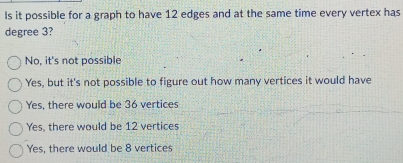 ls it possible for a graph to have 12 edges and at the same time every vertex has
degree 3?
No, it's not possible
Yes, but it's not possible to figure out how many vertices it would have
Yes, there would be 36 vertices
Yes, there would be 12 vertices
Yes, there would be 8 vertices