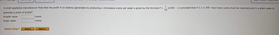 A small-appliance manufacturer finds that the profit P (in dollars) generated by producing x microwave ovens per week is given by the formula P= 1/10 x(300-x)
generate a profit of $2000? 0≤ x≤ 200. How many ovens must be manufactured in a given week to 
smaller value 
ovens 
Need Help? Read It Watch It