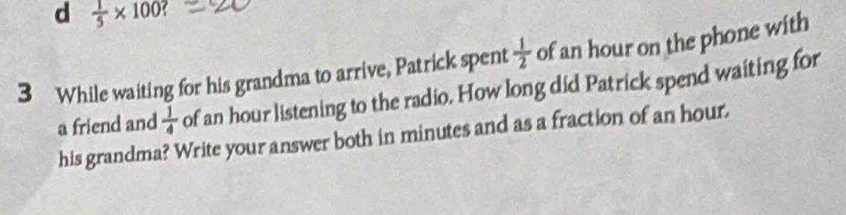  1/5 * 100? 
3 While waiting for his grandma to arrive, Patrick spent  1/2  of an hour on the phone with
a friend and  1/4  of an hour listening to the radio. How long did Patrick spend waiting for
his grandma? Write your answer both in minutes and as a fraction of an hour.