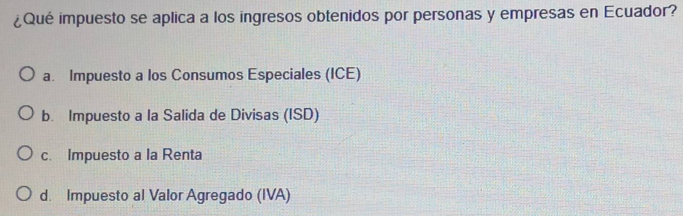 ¿Qué impuesto se aplica a los ingresos obtenidos por personas y empresas en Ecuador?
a. Impuesto a los Consumos Especiales (ICE)
b. Impuesto a la Salida de Divisas (ISD)
c. Impuesto a la Renta
d. Impuesto al Valor Agregado (IVA)