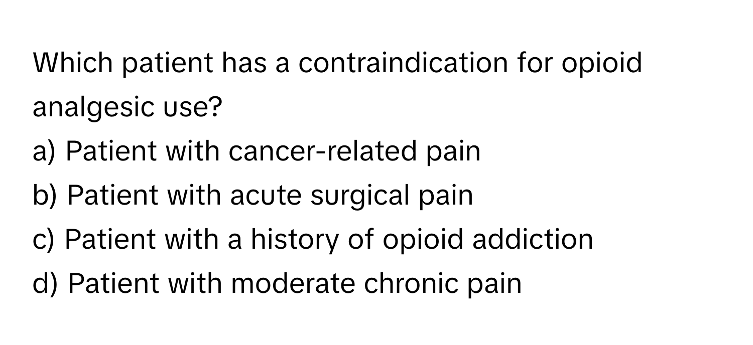 Which patient has a contraindication for opioid analgesic use?

a) Patient with cancer-related pain 
b) Patient with acute surgical pain 
c) Patient with a history of opioid addiction 
d) Patient with moderate chronic pain