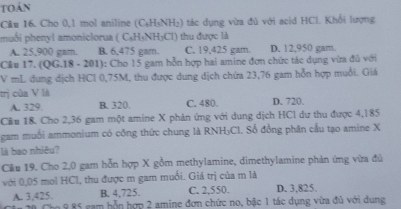 toán
Câu 16. Cho 0,1 mol aniline (C_6H_5NH_2) tác dụng vừa đủ với acid HCl. Khổi lượng
muố i henyl amoniclorua (C_6H_5NH_3Cl) thu được là
A. 25,900 gam. B. 6,475 gam. C. 19,425 gam. D. 12,950 gam.
Câu 17. (Q G.18-201) 0: Cho 15 gam hỗn hợp hai amine đơn chức tác dụng vừa đủ với
V mL dung dịch HCl 0,75M, thu được dung dịch chứa 23,76 gam hỗn hợp muối. Giá
trị của V là
A. 329. B. 320. C. 480. D. 720.
Cầu 18. Cho 2,36 gam một amine X phản ứng với dung dịch HCl dư thu được 4,185
gam muối ammonium có công thức chung là RNH;Cl. Số đồng phân cầu tạo amine X
là bao nhiêu?
Cầu 19. Cho 2,0 gam hỗn hợp X gồm methylamine, dimethylamine phản ứng vừa đủ
với 0,05 mol HCl, thu được m gam muối. Giá trị của m là
A. 3,425. B. 4,725. C. 2,550. D. 3,825.
1 20 Cho 9 85 gam hỗn hợp 2 amine đơn chức no, bậc 1 tác dụng vừa đủ với dung