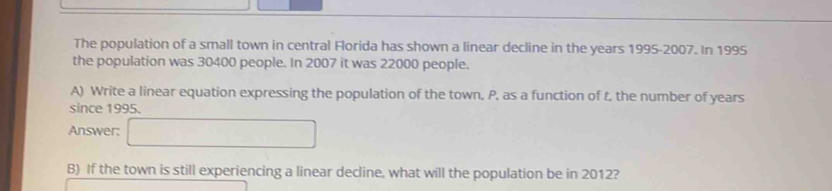 The population of a small town in central Florida has shown a linear decline in the years 1995-2007. In 1995
the population was 30400 people. In 2007 it was 22000 people. 
A) Write a linear equation expressing the population of the town, P, as a function of t, the number of years
since 1995. 
Answer: □ 
B) If the town is still experiencing a linear decline, what will the population be in 2012?