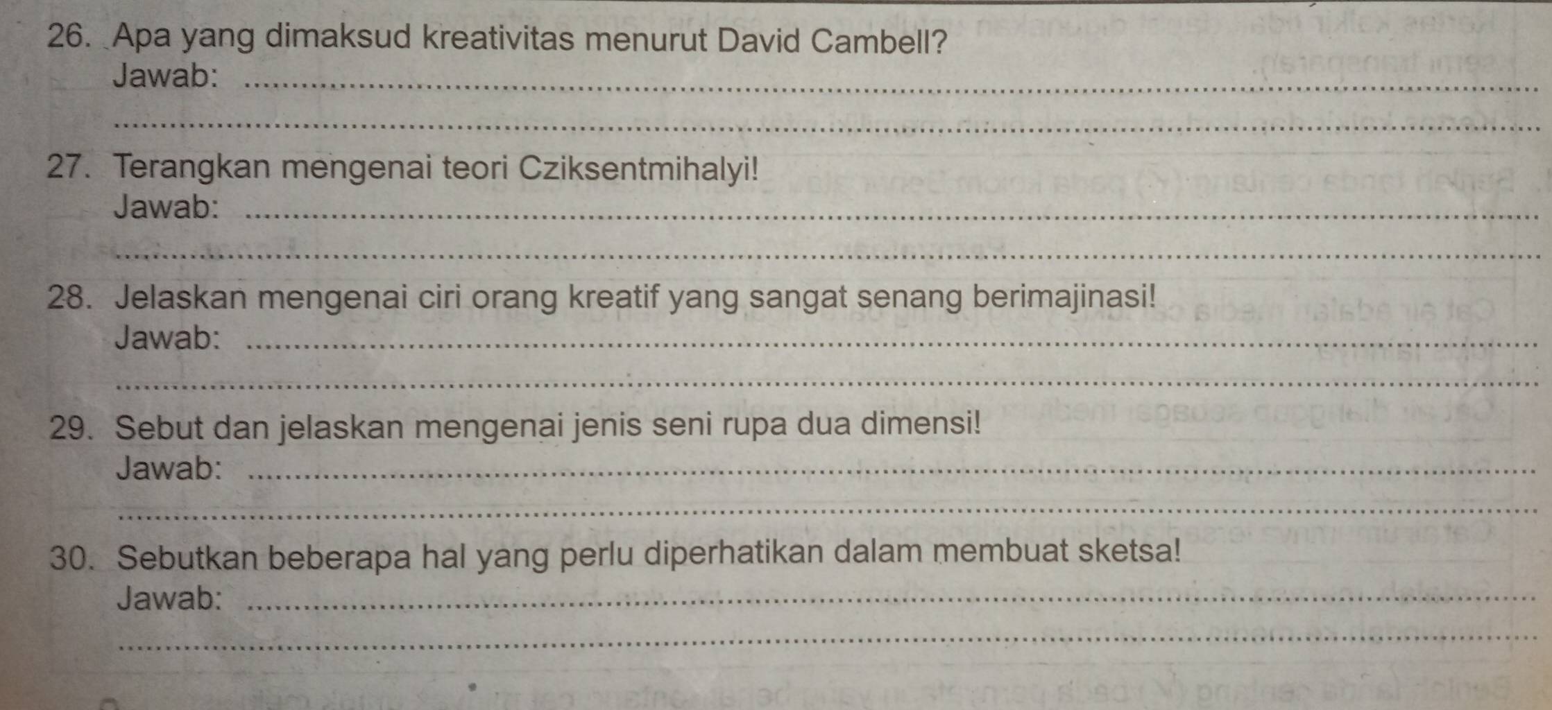 Apa yang dimaksud kreativitas menurut David Cambell? 
Jawab:_ 
_ 
27. Terangkan mengenai teori Cziksentmihalyi! 
Jawab:_ 
_ 
28. Jelaskan mengenai ciri orang kreatif yang sangat senang berimajinasi! 
Jawab:_ 
_ 
29. Sebut dan jelaskan mengenai jenis seni rupa dua dimensi! 
Jawab:_ 
_ 
30. Sebutkan beberapa hal yang perlu diperhatikan dalam membuat sketsa! 
Jawab:_ 
_