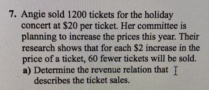 Angie sold 1200 tickets for the holiday
concert at $20 per ticket. Her committee is
planning to increase the prices this year. Their
research shows that for each $2 increase in the
price of a ticket, 60 fewer tickets will be sold.
a) Determine the revenue relation that
describes the ticket sales.