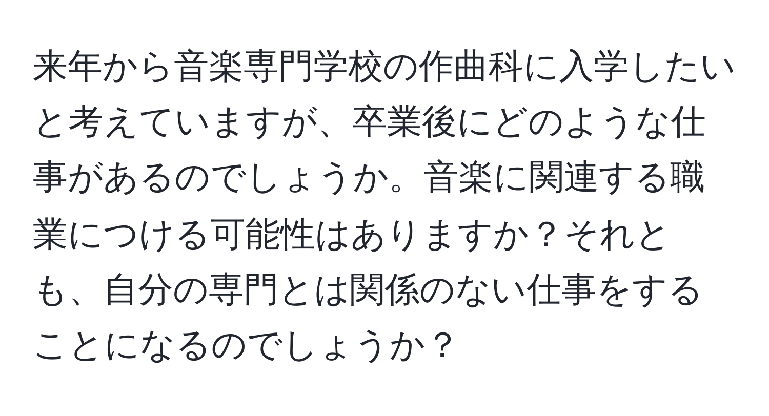 来年から音楽専門学校の作曲科に入学したいと考えていますが、卒業後にどのような仕事があるのでしょうか。音楽に関連する職業につける可能性はありますか？それとも、自分の専門とは関係のない仕事をすることになるのでしょうか？