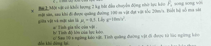 Một vật có khối lượng 2 kg bắt đầu chuyển động nhờ lực kéo vector F_k song song với 
mặt sản, sau khi đi được quãng đường 100 m vật đạt vật tốc 20m/s. Biết hệ số ma sát 
giữa vật và mặt sàn là mu _1=0,5. Lấy g=10m/s^2. 
a/ Tính gia tốc của vật . 
b/ Tính độ lớn của lực kéo. 
c/ Sau 10 s ngừng kéo vật. Tính quãng đường vật đi được từ lúc ngừng kéo 
đến khi dừng lại.