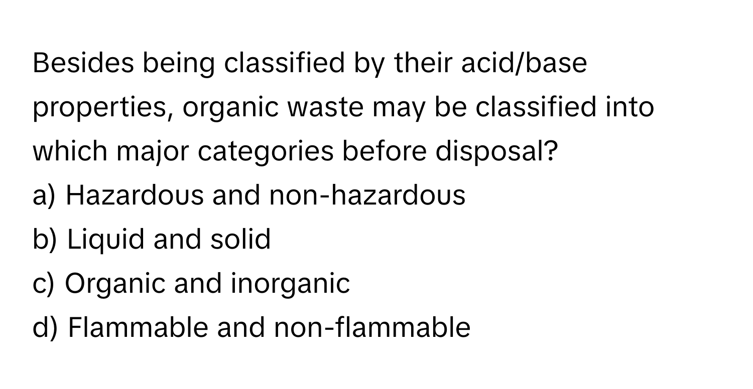 Besides being classified by their acid/base properties, organic waste may be classified into which major categories before disposal?

a) Hazardous and non-hazardous 
b) Liquid and solid 
c) Organic and inorganic 
d) Flammable and non-flammable