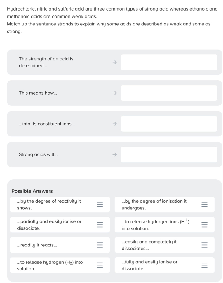 Hydrochloric, nitric and sulfuric acid are three common types of strong acid whereas ethanoic and
methanoic acids are common weak acids.
Match up the sentence strands to explain why some acids are described as weak and some as
strong.
The strength of an acid is
determined...
This means how...
.into its constituent ions...
Strong acids will...
Possible Answers
...by the degree of reactivity it ...by the degree of ionisation it
shows. undergoes.
...partially and easily ionise or...to release hydrogen ions (H^+) =
dissociate. into solution....easily and completely it
.readily it reacts... dissociates...
...to release hydrogen (H_2) into...fully and easily ionise or
solution. dissociate.