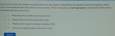 Am 86-year-old cilent with diabetes and gastroparesis has had repeated hospitalizations for aspiration preumonia following a stroke
and is now hospitalized with altered level of consciousness. Which nursing action is mest appropriate to decrease the client's risk for
developing aspiration pneumonia?
1. Assessing cllent's broath sounds every 2 houre
2. Placing cllent in the side lving cosition in bed
3. Titrating client's oxyges to maintain saturation # 83 %
4. Turning and repositioning the client every 2 hours
Submit