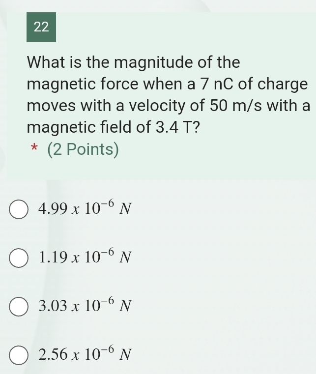 What is the magnitude of the
magnetic force when a 7 nC of charge
moves with a velocity of 50 m/s with a
magnetic field of 3.4 T?
* (2 Points)
4.99* 10^(-6)N
1.19* 10^(-6)N
3.03* 10^(-6)N
2.56x10^(-6)N