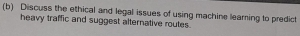 Discuss the ethical and legal issues of using machine learning to predict 
heavy traffic and suggest alternative routes.