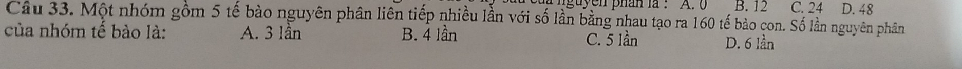 guyen phan la : A. 0 B. 12 C. 24 D. 48
Câu 33. Một nhóm gồm 5 tế bào nguyên phân liên tiếp nhiều lần với số lần bằng nhau tạo ra 160 tế bảo con. Số lần nguyên phân
của nhóm tế bào là: A. 3 lần B. 4 lần D. 6 lần
C. 5 lần