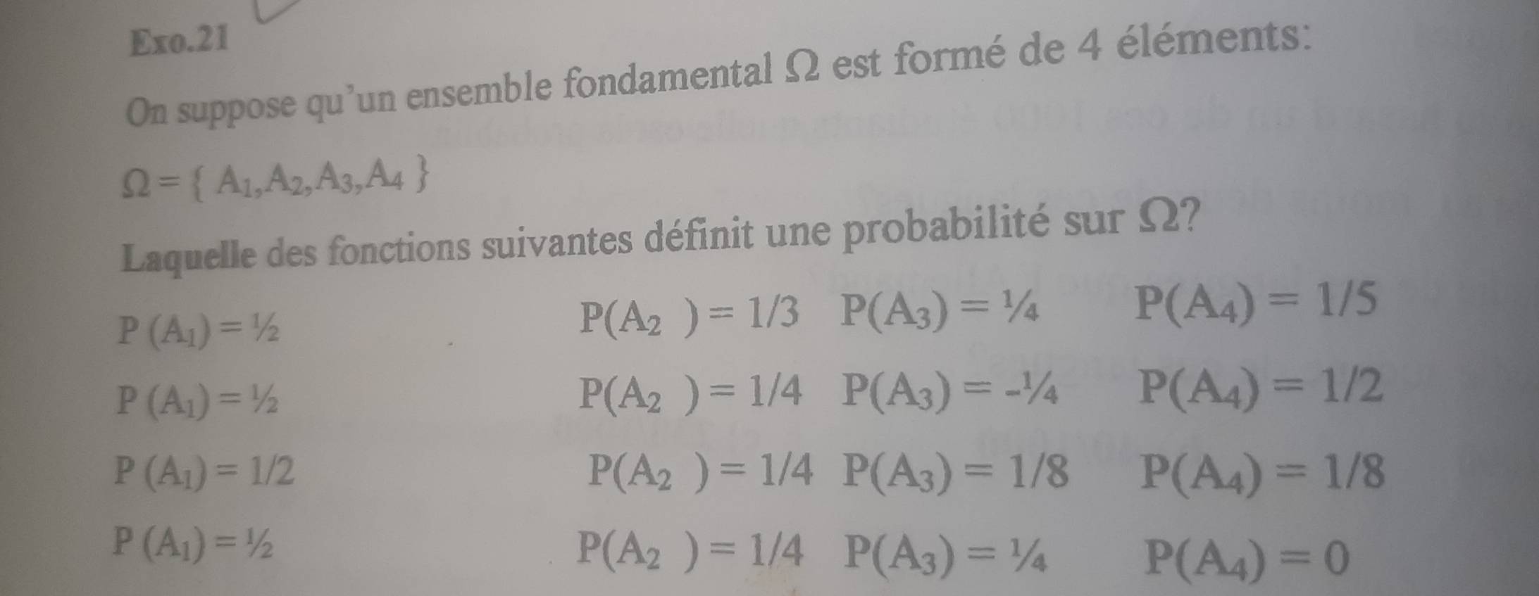 Exo.21
On suppose qu'un ensemble fondamental Ω est formé de 4 éléments:
Omega = A_1,A_2,A_3,A_4
Laquelle des fonctions suivantes définit une probabilité sur Ω?
P(A_1)=1/2
P(A_2)=1/3 P(A_3)=1/4
P(A_4)=1/5
P(A_1)=1/2
P(A_2)=1/4 P(A_3)=-1/4 P(A_4)=1/2
P(A_1)=1/2
P(A_2)=1/4P(A_3)=1/8 P(A_4)=1/8
P(A_1)=1/2
P(A_2)=1/4P(A_3)=1/4
P(A_4)=0