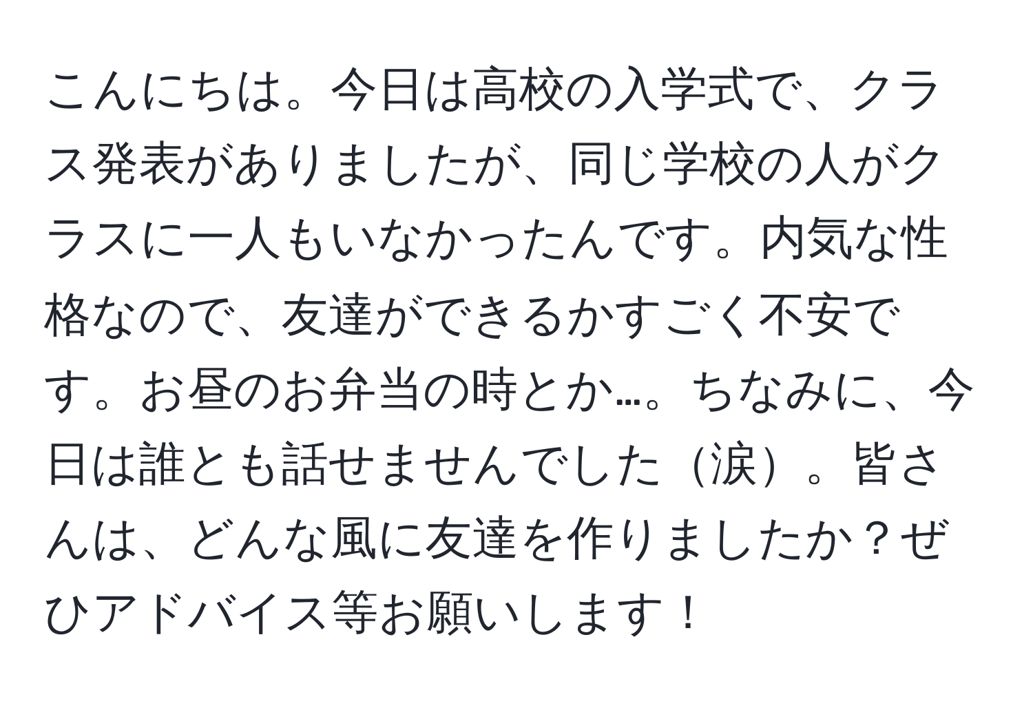 こんにちは。今日は高校の入学式で、クラス発表がありましたが、同じ学校の人がクラスに一人もいなかったんです。内気な性格なので、友達ができるかすごく不安です。お昼のお弁当の時とか…。ちなみに、今日は誰とも話せませんでした涙。皆さんは、どんな風に友達を作りましたか？ぜひアドバイス等お願いします！