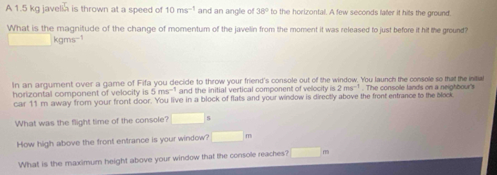 A 1.5 kg javelin is thrown at a speed of 10ms^(-1) and an angle of 38° to the horizontal. A few seconds later it hits the ground. 
What is the magnitude of the change of momentum of the javelin from the moment it was released to just before it hit the ground?
□ kgms^(-1)
In an argument over a game of Fifa you decide to throw your friend's console out of the window. You launch the console so that the initial 
horizontal component of velocity is 5ms^(-1) and the initial vertical component of velocity is 2ms^(-1). The console lands on a neighbour's 
car 11 m away from your front door. You live in a block of flats and your window is directly above the front entrance to the block. 
What was the flight time of the console? □ s
How high above the front entrance is your window? □ m
What is the maximum height above your window that the console reaches? □ m