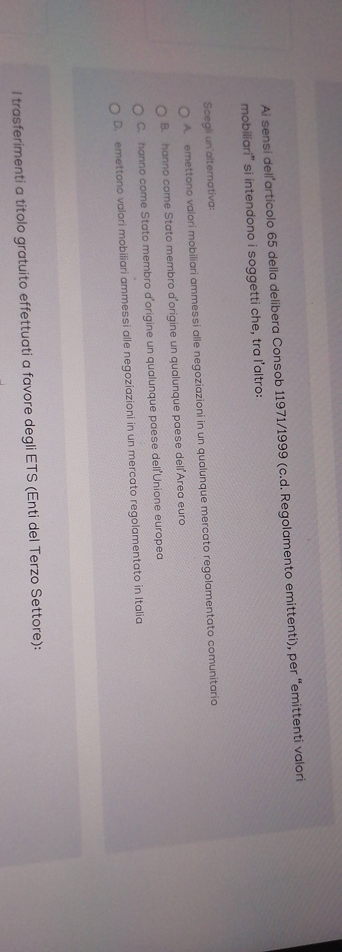 Ai sensi dell’articolo 65 della delibera Consob 11971/1999 (c.d. Regolamento emittenti), per “emittenti valori
mobiliari” si intendono i soggetti che, tra l'altro:
Scegli un'alternativa:
A. emettono valorí mobiliari ammessi alle negoziazioni in un qualunque mercato regolamentato comunitario
B. hanno come Stato membro d'origine un qualunque paese dell’Area euro
C. hanno come Stato membro d'origine un qualunque paese dell'Unione europea
D. emettono valori mobiliari ammessi alle negoziazioni in un mercato regolamentato in Italia
l trasferimenti a titolo gratuito effettuati a favore degli ETS (Enti del Terzo Settore):