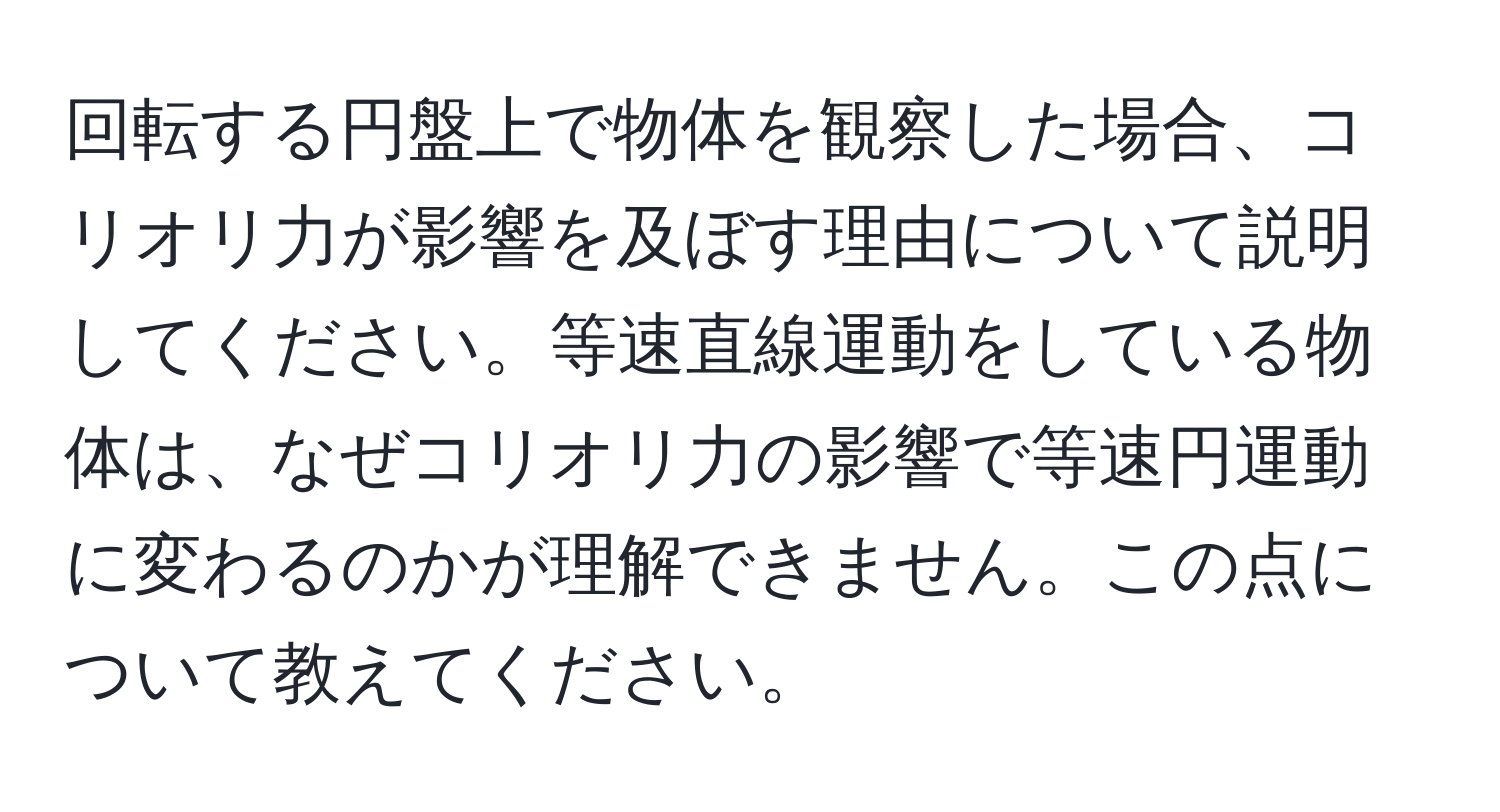 回転する円盤上で物体を観察した場合、コリオリ力が影響を及ぼす理由について説明してください。等速直線運動をしている物体は、なぜコリオリ力の影響で等速円運動に変わるのかが理解できません。この点について教えてください。