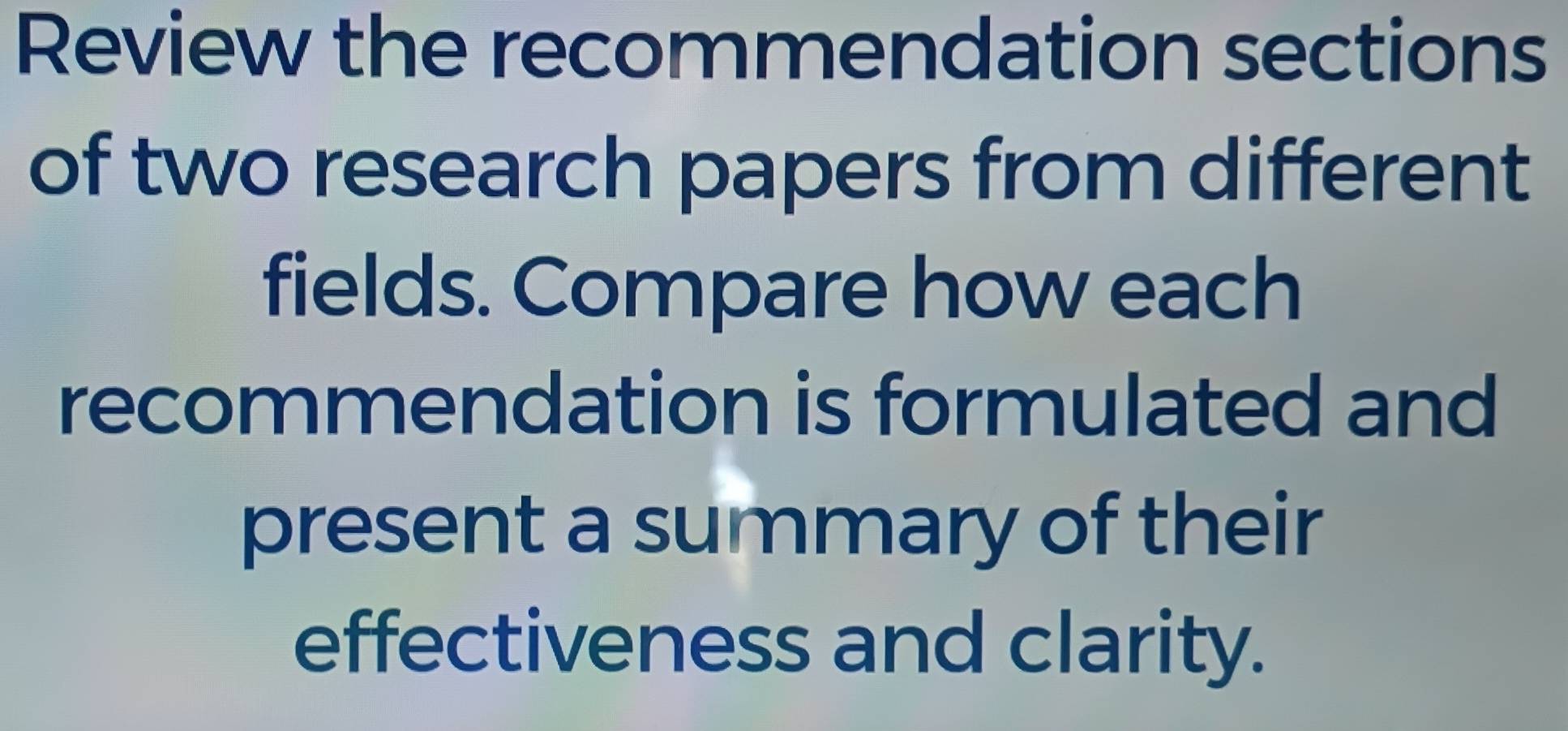 Review the recommendation sections 
of two research papers from different 
fields. Compare how each 
recommendation is formulated and 
present a summary of their 
effectiveness and clarity.