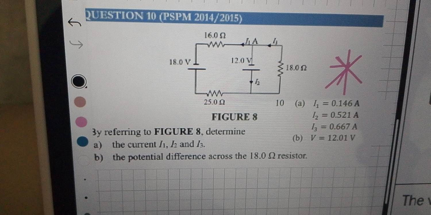 (PSPM 2014/2015)
I_1=0.146A
FIGURE 8 I_2=0.521A
3y referring to FIGURE 8, determine
I_3=0.667A
(b) V=12.01V
a) the current I_1,I_2 and /.
b) the potential difference across the 18.0 Ω resistor.
The