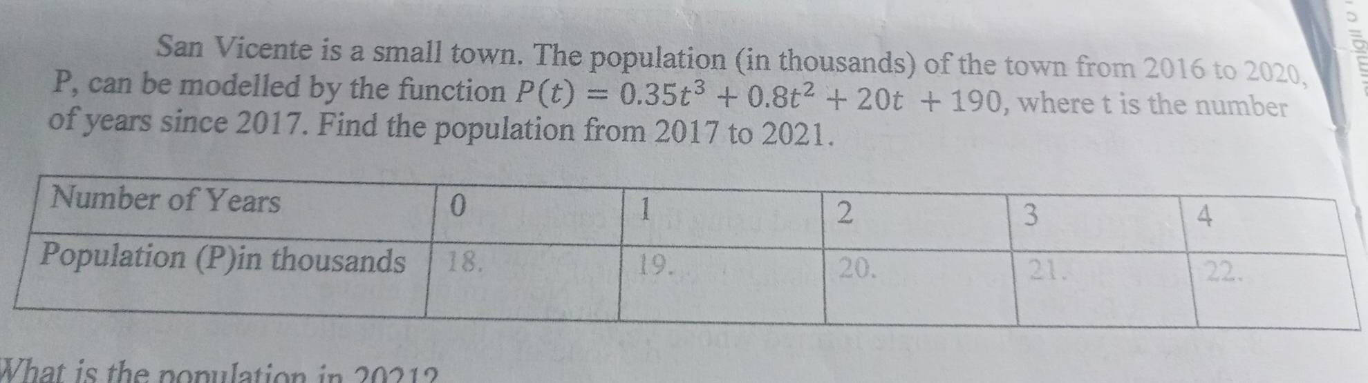 San Vicente is a small town. The population (in thousands) of the town from 2016 to 2020,
P, can be modelled by the function P(t)=0.35t^3+0.8t^2+20t+190 , where t is the number 
of years since 2017. Find the population from 2017 to 2021. 
What is the population in 20212