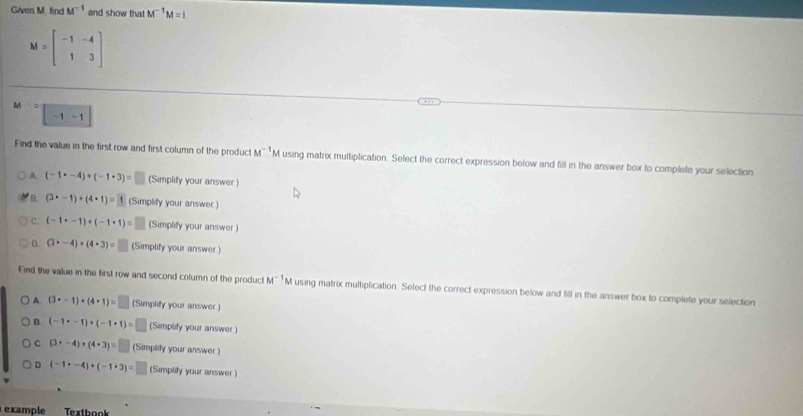 Given M. find M^(-1) and show that M^(-1)M=I
M=beginbmatrix -1&-4 1&3endbmatrix
M^2-1-1
Find the value in the first row and first column of the product M^(-1) M using matrix multiplication. Select the correct expression below and fill in the answer box to complete your selection
A. (-1· -4)+(-1· 3)= (Simplity your answer)
(3· -1)+(4· 1)=1 (Simplify your answer.)
c. (-1· -1)+(-1· 1)= (Simplify your answer )
D. (3· -4)+(4· 3)=□ (Simplify your answer )
Find the value in the first row and second column of the product M^(-1) M using matrix multiplication. Select the correct expression below and fill in the answer box to complete your selection
A. (3· -1)+(4· 1)=□ (Simplify your answer )
B (-1· -1)+(-1· 1)= (Simplify your answer)
c (3· -4)+(4· 3)=□ (Simplify your answer )
D (-1· -4)+(-1· 3)= □ (Simplify your answer )
example Textbook