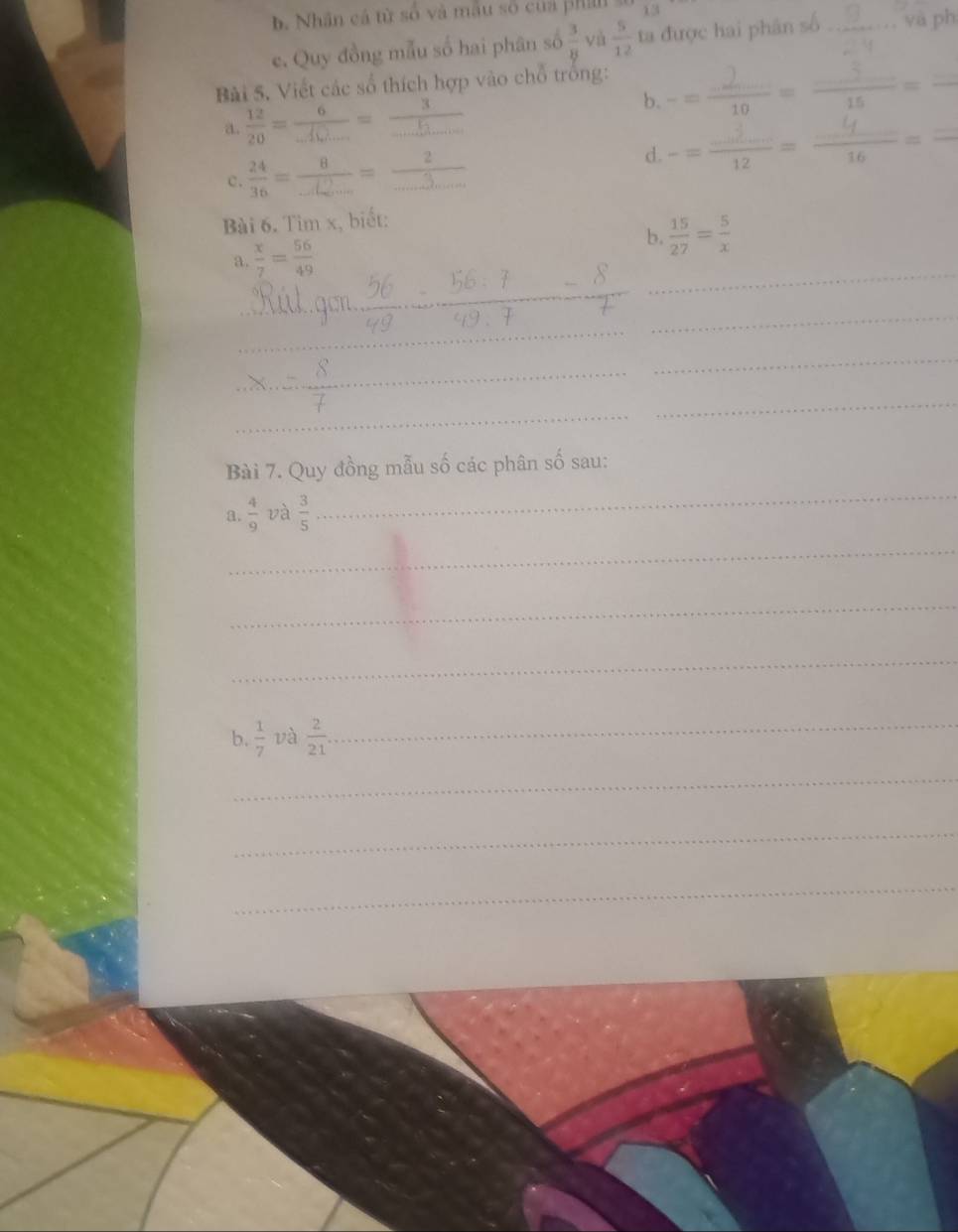 b. Nhân cá từ số và mẫu số của phá 13
e. Quy đồng mẫu số hai phân số  3/8  yà  5/12  ta được hai phân số _yà ph
Bài 5. Viết các số thích hợp vào chỗ trồng: -- -:- ,, - 
a.  12/20 =frac 6_ =frac 3_ 
b.
c.  24/36 =frac 8_ 8U_mi2...=frac 2 -- -:-- --- -
d.
Bài 6. Tim x, biết:
_
a.  x/7 = 56/49  b.  15/27 = 5/x 
_
_
_
_
_
_
_
_
Bài 7. Quy đồng mẫu số các phân số sau:
a.  4/9  và  3/5 
_
_
_
_
b.  1/7  và  2/21 
_
_
_
_