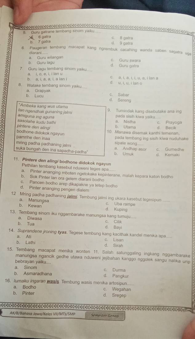 2 (4) (4) (4) (4) (+)(4) (+) (+)
5. Guru gatrane tembang sinom yaiku.....
X 6 gatra c. 8 gatra
b. 7 gatra
d. 9 gatra
6. Paugeran tembang macapat kang ngrembuk cacahing wanda saben sagatra uga
diarani......
a. Guru wilangan c. Guru swara
b. Guru lagu d. Guru gatra
7. Guru lagu tembang sinom yaiku.....
a. i, o, e, i, i lan u c. a, i, a, i, i, u, a, i lan a
b. a, i, a, a, i, a lan i d. u, i, u, i lan o
8. Watake tembang sinom yaiku...
a. Grapyak c. Sabar
b. Lucu d. Sereng
"Ambeke kang wus utama
tan ngendhak gunaning jalmi 9. Tumindak kang disebutake ana ing
amiguna ing aguna pada sisih kiwa yaiku.....
sasolahe kudu bathi a. Nistha c. Prayoga
b. Utama d. Becik
pintere den alingi 10. Manawa disemak kanthi temenan,
bodhone didokok ngayun
pada tembang ing sisih kiwa nuduhake
pamrihe den inaa sipate wong......
mring padha padhaning jalmi . a. Andhap asor
suka bungah den ina sapadha-padha'' b. Umuk d. Kemaki c. Gumedhe
11. Pintere den alingi bodhone didokok ngayun
Pethilan tembang kasebut nduweni teges apa......
a. Pinter ananging mboten ngetokake kepinterane, malah kepara katon bodho
b. Sok Pinter Ian ora gelem diarani bodho
c. Pancen bodho arep dikapakne ya tetep bodho
d. Pinter ananging pengen dialem
12 Mring padha padhaning jalmi. Tembung jalmi ing ukara kasebut tegesipun_
a. Manungsa c. Uba rampe
b. Kewan d. Kuping
13. Tembang sinom iku nggambarake manungsa kang tumuju.....
a. Diwasa c. Cilik
b. Tua d. Bayi
14. Suprandene jroning tyas. Tegese tembung kang kacithak kandel menika apa.....
a. Ati c. Lisan
b. Lathi d. Sirah
15. Tembang macapat menika wonten 11. Salah satunggaling ingkang nggambarake
manungsa ngancik gedhe utawa nduweni jejibahan kanggo nggolek sangu nalika urip
bebrayan yaiku....
a. Sinom c. Durma
b. Asmaradhana d. Pangkur
16. lumaku ingaran wasis. Tembung wasis menika artosipun......
a. Bodho c. Wegahan
b. Pinter d. Sregep
) +) ) )) )))
AK/B/Bahasa Jawa/Kelas VII/MTs/SMP Semester Genap