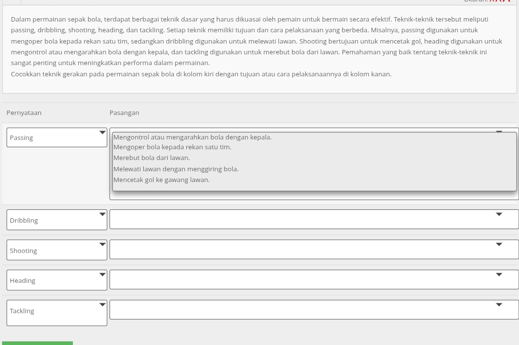 Dalam permainan sepak bola, terdapat berbagai teknik dasar yang harus dikuasai oleh pemain untuk bermain secara efektif. Teknik-teknik tersebut meliputi
passing, dribbling, shooting, heading, dan tackling. Setiap teknik memiliki tujuan dan cara pelaksanaan yang berbeda. Misalnya, passing digunakan untuk
mengoper bola kepada rekan satu tim, sedangkan dribbling digunakan untuk melewati lawan. Shooting bertujuan untuk mencetak gol, heading digunakan untuk
mengontrol atau mengarahkan bola dengan kepala, dan tackling digunakan untuk merebut bola dari lawan. Pemahaman yang baik tentang teknik-teknik ini
sangat penting untuk meningkatkan performa dalam permainan.
Cocokkan teknik gerakan pada permainan sepak bola di kolom kiri dengan tujuan atau cara pelaksanaannya di kolom kanan.
Pernyataan Pasangan
Passing Mengontrol atau mengarahkan bola dengan kepala.
Mengoper bola kepada rekan satu tim.
Merebut bola dari lawan.
Melewati lawan dengan menggiring bola.
Mencetak gol ke gawang lawan.
Dribbling
Shooting
Heading
Tackling