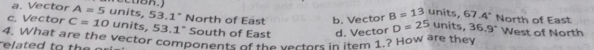 a. Vector A=5 units, 53.1° North of East b. Vector B=13 units, 57.4° North of East
c. Vector C=10 units, 53.1° South of East d. Vector D=25 units, 36.9° West of North
4. What are the vector components of the vertors in item 1.? How are they