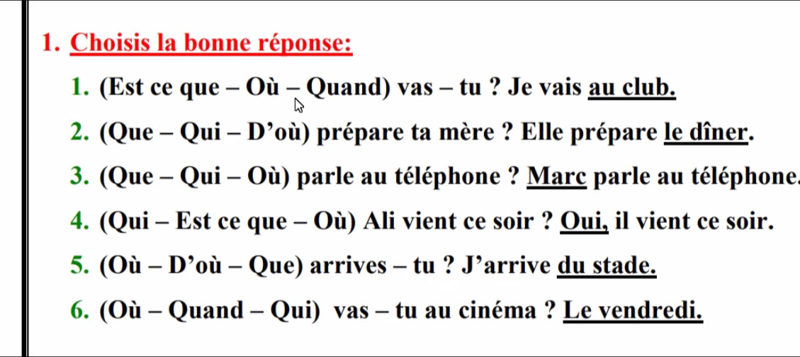 Choisis la bonne réponse: 
1. (Est ce que - Où - Quand) vas - tu ? Je vais au club. 
2. (Que - Qui - D’où) prépare ta mère ? Elle prépare le dîner. 
3. (Que - Qui - Où) parle au téléphone ? Marc parle au téléphone 
4. (Qui - Est ce que - Où) Ali vient ce soir ? Qui, il vient ce soir. 
5. (Où - D’où - Que) arrives - tu ? J’arrive du stade. 
6. (Où - Quand - Qui) vas - tu au cinéma ? Le vendredi.