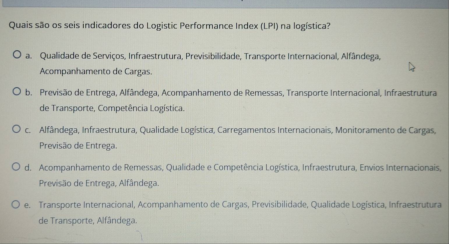 Quais são os seis indicadores do Logistic Performance Index (LPI) na logística?
a. Qualidade de Serviços, Infraestrutura, Previsibilidade, Transporte Internacional, Alfândega,
Acompanhamento de Cargas.
b. Previsão de Entrega, Alfândega, Acompanhamento de Remessas, Transporte Internacional, Infraestrutura
de Transporte, Competência Logística.
c. Alfândega, Infraestrutura, Qualidade Logística, Carregamentos Internacionais, Monitoramento de Cargas,
Previsão de Entrega.
d. Acompanhamento de Remessas, Qualidade e Competência Logística, Infraestrutura, Envios Internacionais,
Previsão de Entrega, Alfândega.
e. Transporte Internacional, Acompanhamento de Cargas, Previsibilidade, Qualidade Logística, Infraestrutura
de Transporte, Alfândega.