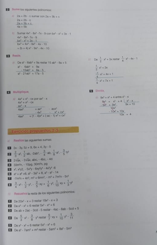 Sume los siguientes polinomios:
a 2a+2b· c sumar con 2a+3b+c
2a+2b-c
 (2a+3b+c)/4a+5b 
4a+5b
Sumar 4x^3-8x^2-7x-9 can bx^3-x^2+3x-1
4x^2-8x^2-7x-9
 (bx^3-x^2+3x-1)/bx^3+4x^3-9x^2-4x-10 
=(b+4)x^3-9x^2-4x-10
* Reste
∞ De  1/2 x^2+3x restar  1/4 x^2-4x-1
a Dea^2-6ab^2+9a restar 15ab^2-8a+5
a^2-6ab^2+9a
 1/2 x^2+3x
 (-15ab^2+8a-5)/a^2-21ab^2+17a-5 
frac  (-1)/4 x^2+4x+1 1/4 x^2+7x+1
69 Multiplique,  Divida_
dor ax^2-x a 9x^3+x^2+4 entre x^2-x
frac  (4x^3+x^2-cx)/4ax^4 - 8x^3/x^3+cx^4 - 8cx^3/x^2+cx^2  4ax^5/4ax^6+(1-4)x^4+(3c-1)x^4+cx^2 
frac _x^3+x^2+4.x^2-x -9x^2+9x^2endarray 10x^2
 (-10x^2+10x)/10x _+4
Ejercicios propuestos 2-5
Realice las siguientes sumas:
2x-3y,5z+9,6x+4,3y-5
 2/3 a^2, 1/2 ab,-2ab^2,- 3/4 ab, 1/8 a^2,- 3/5 b^2
 2sqrt(a)x,-3sqrt(a)x,abc,-4bc,-4a
9 33m^2n,-10pg,30m^2n,pg
5 x^4,x^2y2,-5x^3y-6xy^3y^4-4x^3y^2-6
6 a^4+a^4+6,a^5-3a^3+8,a^3-a^2-14
7 -7m^2n+4n^3,m^3+6mn^2,-m^3+7m^2n-5n^2
3  3/4 x^3- 1/2 y^2,- 2/5 xy+ 1/6 y^2, 1/10 xy+ 1/3 y^2
Resuelva la resta de los siguientes polínomios:
De 20x^2-x+3 restar 19x^2-x+3
A De x^3-x^2+6 restar 5x^2-x^4+6
De ab+2ac-3cd-5 restar -4ac-8ab-5cd+5
 Do  5/3 x^2- 3/8  y² restar  5/7 xy+ 1/10 y^2- 3/11 
5 De x^3-x^2+6 restar 5x^2-x^4+6
G De a^3-7am^2+m^3 restar -5am^2+8a^2-5m^3