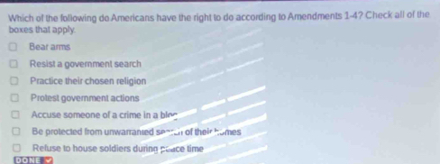 Which of the following do Americans have the right to do according to Amendments 1-4? Check all of the
boxes that apply.
Bear arms
Resist a government search
Practice their chosen religion
Protest government actions
Accuse someone of a crime in a ble
Be protected from unwarranted seateh of their homes
Refuse to house soldiers during poace time
DONE