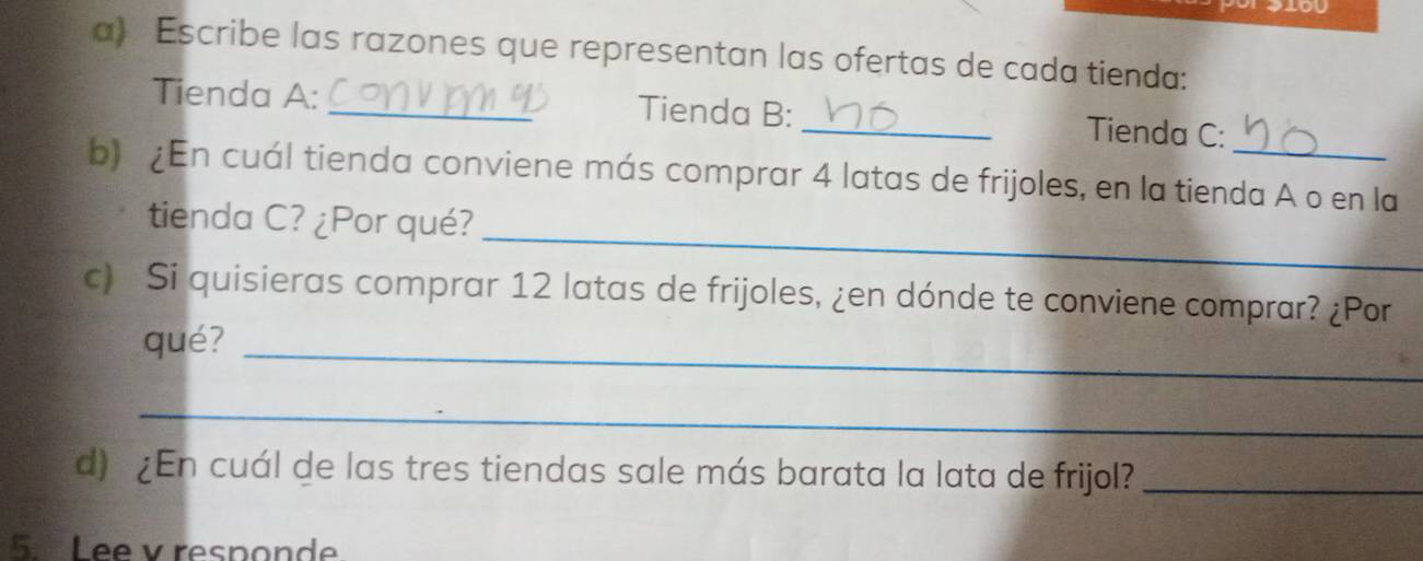 Escribe las razones que representan las ofertas de cada tienda: 
Tienda A: _Tienda B: _Tienda C: 
b) ¿En cuál tienda conviene más comprar 4 latas de frijoles, en la tienda A o en la 
_ 
tienda C? ¿Por qué? 
c) Si quisieras comprar 12 latas de frijoles, ¿en dónde te conviene comprar? ¿Por 
qué?_ 
_ 
d) ¿En cuál de las tres tiendas sale más barata la lata de frijol?_ 
5. Lee v responde.