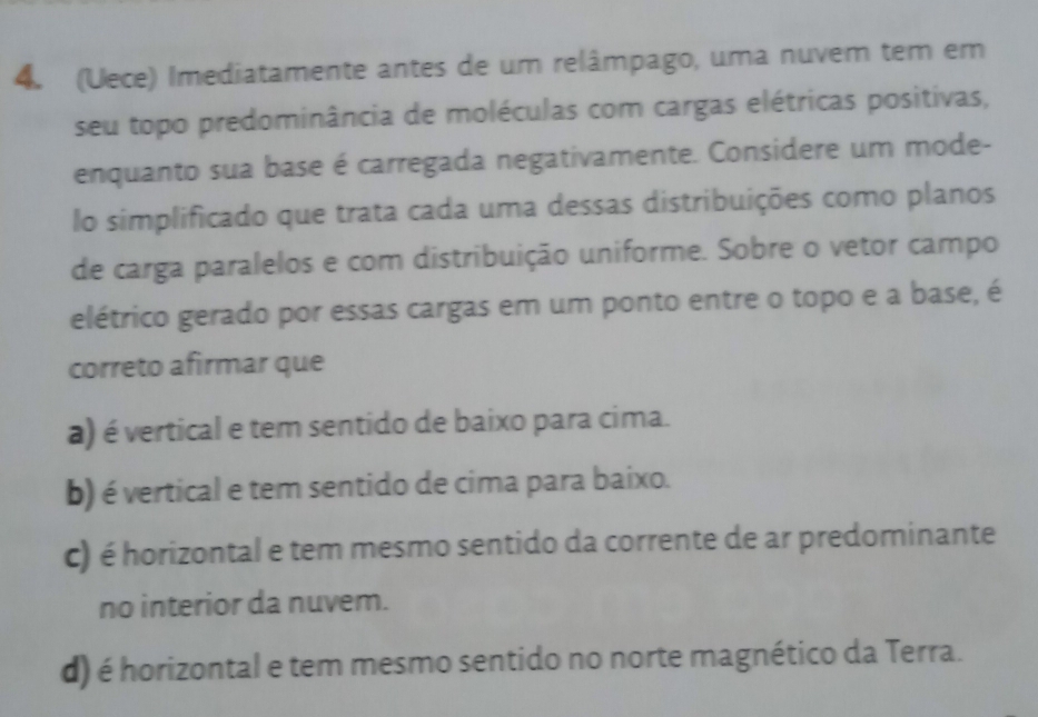 (Uece) Imediatamente antes de um relâmpago, uma nuvem tem em
seu topo predominância de moléculas com cargas elétricas positivas,
enquanto sua base é carregada negativamente. Considere um mode-
lo simplificado que trata cada uma dessas distribuições como planos
de carga paralelos e com distribuição uniforme. Sobre o vetor campo
elétrico gerado por essas cargas em um ponto entre o topo e a base, é
correto afirmar que
a) é vertical e tem sentido de baixo para cima.
b) é vertical e tem sentido de cima para baixo.
c) é horizontal e tem mesmo sentido da corrente de ar predominante
no interior da nuvem.
d) é horizontal e tem mesmo sentido no norte magnético da Terra.