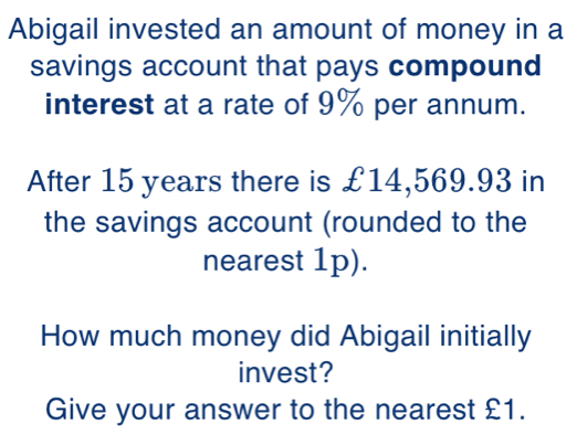 Abigail invested an amount of money in a 
savings account that pays compound 
interest at a rate of 9% per annum. 
After 15 years there is £14,569.93 in 
the savings account (rounded to the 
nearest 1p). 
How much money did Abigail initially 
invest? 
Give your answer to the nearest £1.