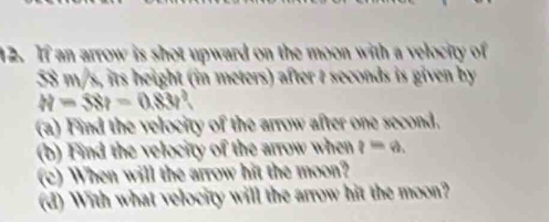 If an arrow is shot upward on the moon with a velocity of
58 m/s, its height (in meters) after t seconds is given by
H=SSt=0.83t
(a) Find the velocity of the arrow after one second. 
(b) Find the velocity of the arrow when q=q_1
(c) When will the arrow hit the moon? 
(d) With what velocity will the arrow hit the moon?