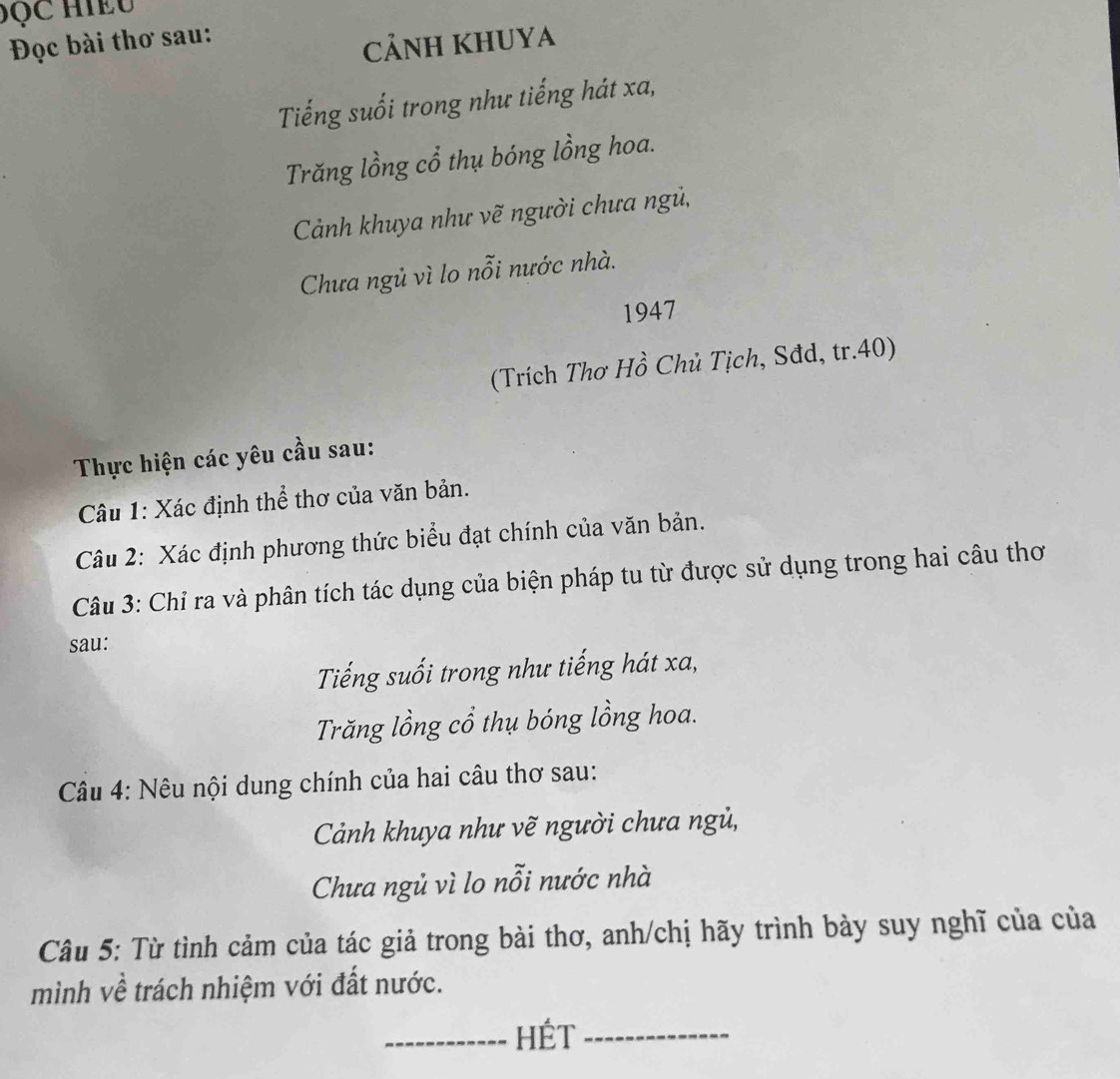 Đọc bài thơ sau: 
CảNH KHUYA 
Tiếng suối trong như tiếng hát xa, 
Trăng lồng cổ thụ bóng lồng hoa. 
Cảnh khuya như vẽ người chưa ngủ, 
Chưa ngủ vì lo nỗi nước nhà. 
1947 
(Trích Thơ Hồ Chủ Tịch, Sđd, tr. 40) 
Thực hiện các yêu cầu sau: 
Câu 1: Xác định thể thơ của văn bản. 
Câu 2: Xác định phương thức biểu đạt chính của văn bản. 
Câu 3: Chỉ ra và phân tích tác dụng của biện pháp tu từ được sử dụng trong hai câu thơ 
sau: 
Tiếng suối trong như tiếng hát xa, 
Trăng lồng cổ thụ bóng lồng hoa. 
Câu 4: Nêu nội dung chính của hai câu thơ sau: 
Cảnh khuya như vẽ người chưa ngủ, 
Chưa ngủ vì lo nỗi nước nhà 
Câu 5: Từ tình cảm của tác giả trong bài thơ, anh/chị hãy trình bày suy nghĩ của của 
mình về trách nhiệm với đất nước. 
_HÉT_